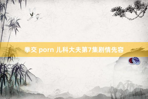 拳交 porn 儿科大夫第7集剧情先容