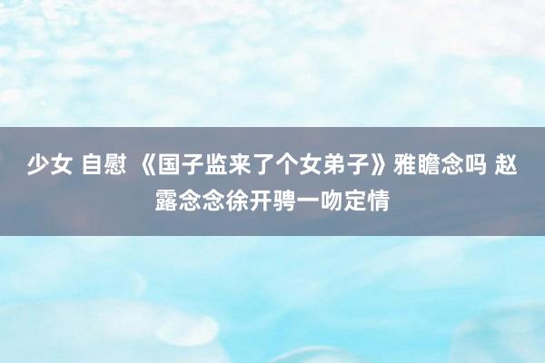 少女 自慰 《国子监来了个女弟子》雅瞻念吗 赵露念念徐开骋一吻定情