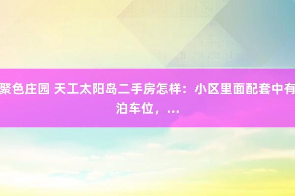 聚色庄园 天工太阳岛二手房怎样：小区里面配套中有泊车位，...