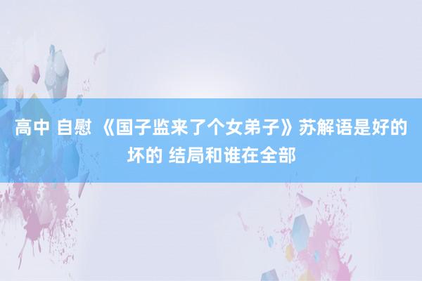 高中 自慰 《国子监来了个女弟子》苏解语是好的坏的 结局和谁在全部