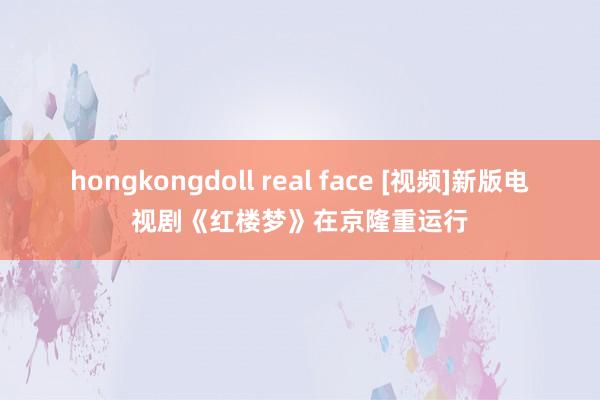 hongkongdoll real face [视频]新版电视剧《红楼梦》在京隆重运行