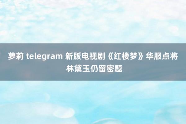 萝莉 telegram 新版电视剧《红楼梦》华服点将 林黛玉仍留密题