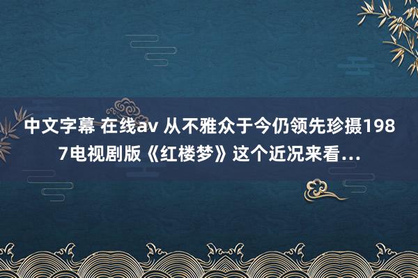 中文字幕 在线av 从不雅众于今仍领先珍摄1987电视剧版《红楼梦》这个近况来看…