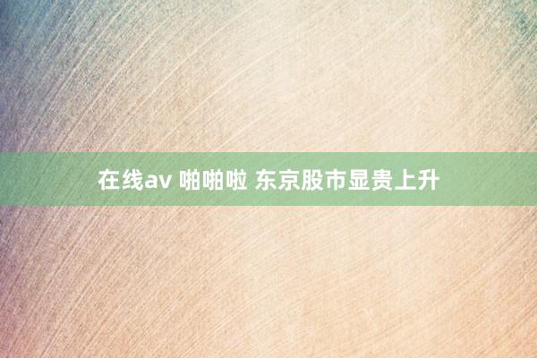 在线av 啪啪啦 东京股市显贵上升