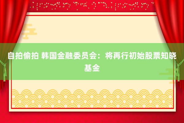 自拍偷拍 韩国金融委员会：将再行初始股票知晓基金