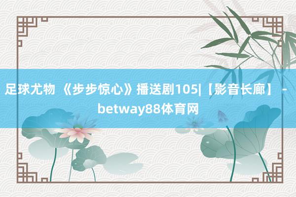 足球尤物 《步步惊心》播送剧105|【影音长廊】 - betway88体育网