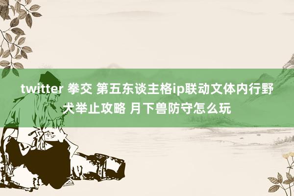 twitter 拳交 第五东谈主格ip联动文体内行野犬举止攻略 月下兽防守怎么玩