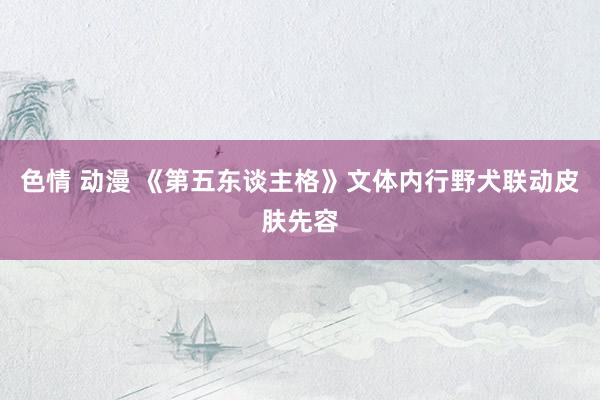 色情 动漫 《第五东谈主格》文体内行野犬联动皮肤先容