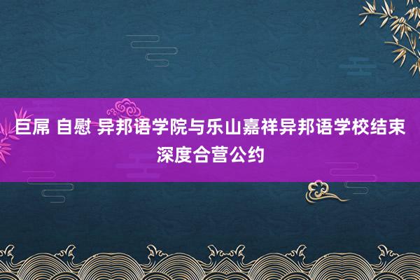 巨屌 自慰 异邦语学院与乐山嘉祥异邦语学校结束深度合营公约