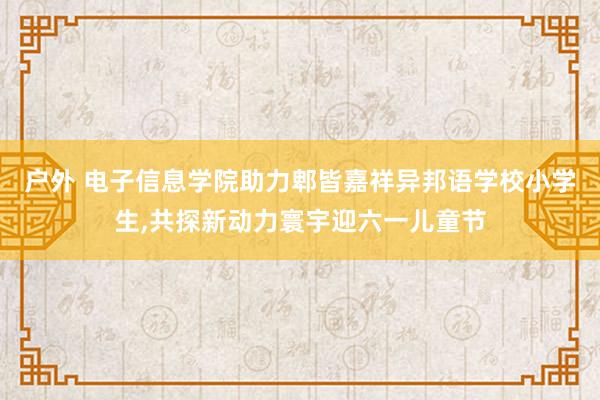 户外 电子信息学院助力郫皆嘉祥异邦语学校小学生，共探新动力寰宇迎六一儿童节