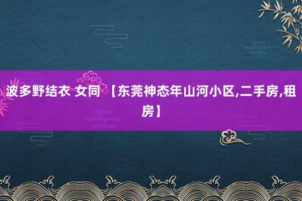 波多野结衣 女同 【东莞神态年山河小区，二手房，租房】