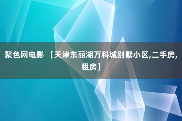 聚色网电影 【天津东丽湖万科城别墅小区，二手房，租房】