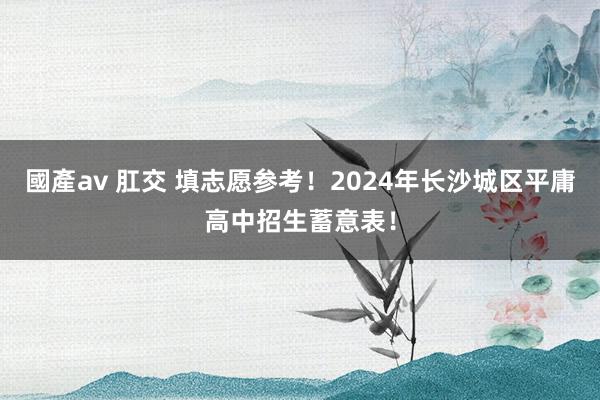 國產av 肛交 填志愿参考！2024年长沙城区平庸高中招生蓄意表！