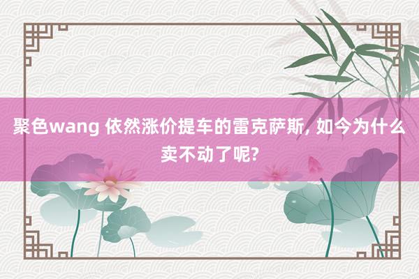 聚色wang 依然涨价提车的雷克萨斯, 如今为什么卖不动了呢?
