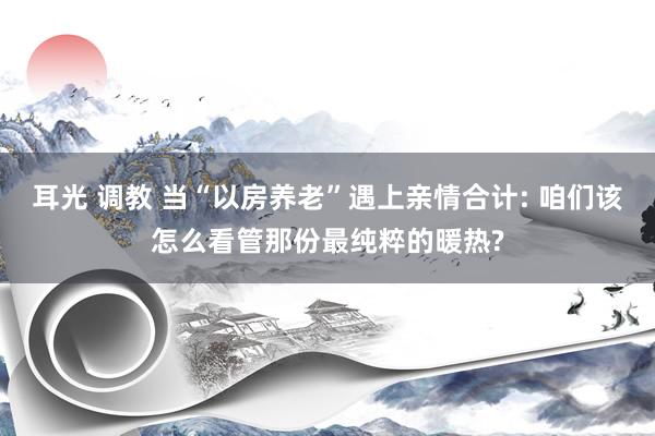 耳光 调教 当“以房养老”遇上亲情合计: 咱们该怎么看管那份最纯粹的暖热?