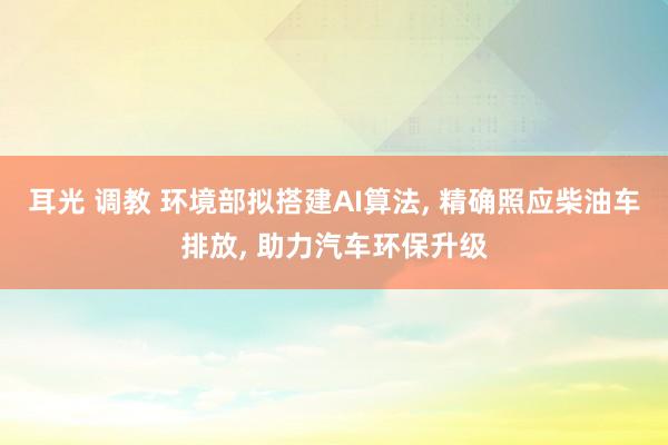 耳光 调教 环境部拟搭建AI算法, 精确照应柴油车排放, 助力汽车环保升级