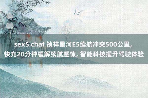 sex5 chat 祯祥星河E5续航冲突500公里, 快充20分钟缓解续航蹙悚, 智能科技擢升驾驶体验